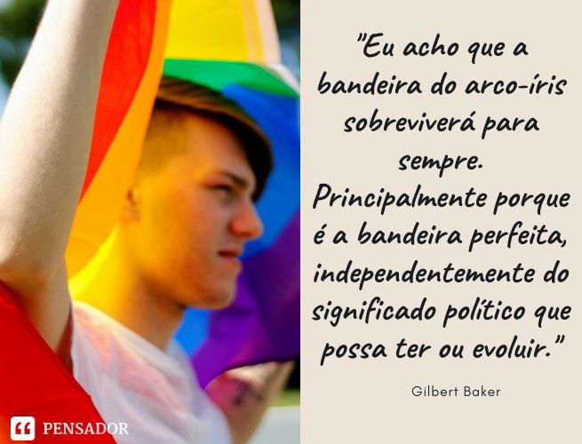 Eu acho que a bandeira do arco-íris sobreviverá para sempre. Principalmente porque é a bandeira perfeita, independentemente do significado político que possa ter ou evoluir. Gilbert Baker