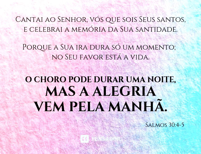 Cantai ao Senhor, vós que sois os seus santos, e celebrai a memória da sua santidade. Porque a sua ira dura só um momento; no seu favor está a vida. O choro pode durar uma noite, mas a alegria vem pela manhã. Salmos 30:4-5