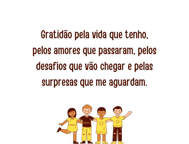 Gratidão pela vida que tenho, pelos amores que passaram, pelos desafios que vão chegar e pelas surpresas que me aguardam.