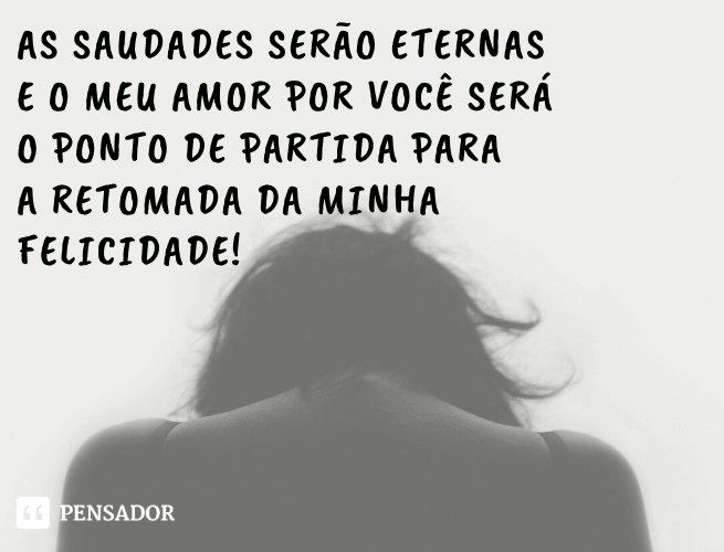 As saudades serão eternas e o meu amor por você será o ponto de partida para a retomada da minha felicidade!
