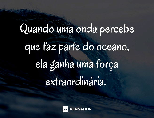 Quando uma onda percebe que faz parte do oceano, ela ganha uma força extraordinária.