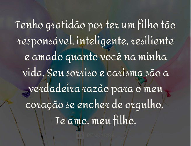 Tenho gratidão por ter um filho tão responsável, inteligente, resiliente e amado quanto você na minha vida. Seu sorriso e carisma são a verdadeira razão para o meu coração se encher de orgulho. Te amo, meu filho.