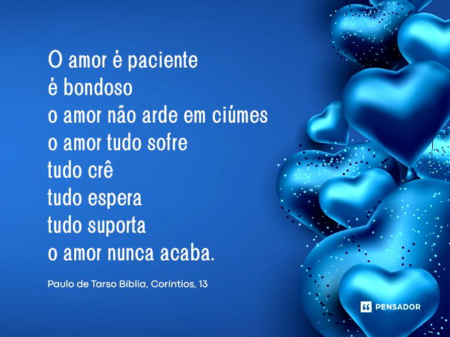 O amor &eacute; paciente &eacute; bondoso o amor n&atilde;o arde em ci&uacute;mes o amor tudo sofre tudo cr&ecirc; tudo espera tudo suporta o amor nunca acaba.Paulo de Tarso B&iacute;blia, Cor&iacute;ntios, 13