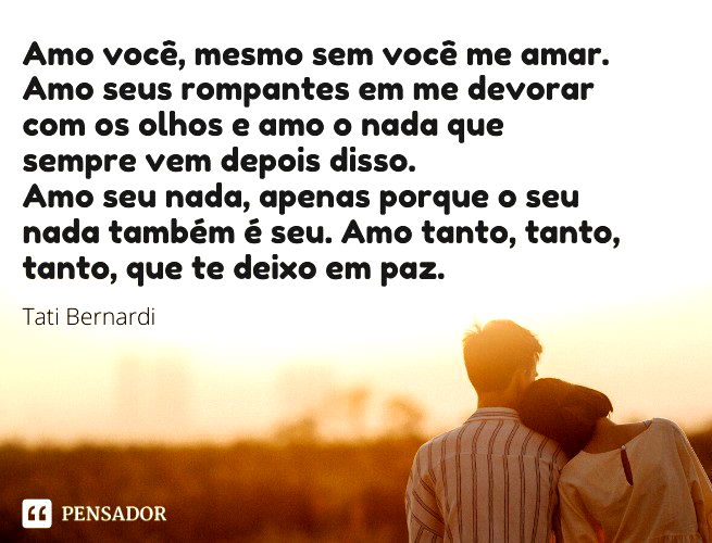 Amo você, mesmo sem você me amar. Amo seus rompantes em me devorar com os olhos e amo o nada que sempre vem depois disso. Amo seu nada, apenas porque o seu nada também é seu. Amo tanto, tanto, tanto, que te deixo em paz. Tati Bernardi