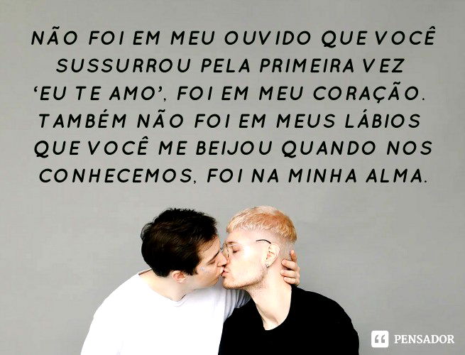 Não foi em meu ouvido que você sussurrou pela primeira vez ‘eu te amo’, foi em meu coração. Também não foi em meus lábios que você me beijou quando nos conhecemos, foi na minha alma.