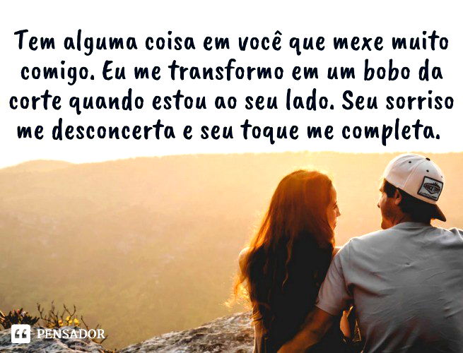 Tem alguma coisa em você que mexe muito comigo. Eu me transformo em um bobo da corte quando estou ao seu lado. Seu sorriso me desconcerta e seu toque me completa.