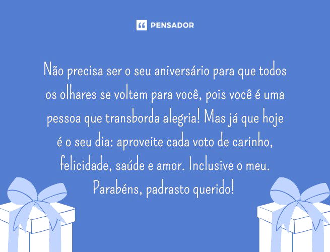 Não precisa ser o seu aniversário para que todos os olhares se voltem para você, pois você é uma pessoa que transborda alegria! Mas já que hoje é o seu dia: aproveite cada voto de carinho, felicidade, saúde e amor. Inclusive o meu. Parabéns, padrasto querido!