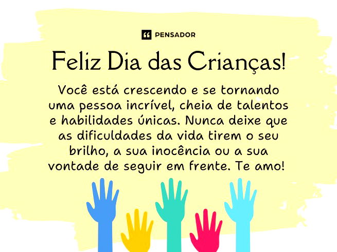 Feliz Dia das Crianças! Você está crescendo e se tornando uma pessoa incrível, cheia de talentos e habilidades únicas. Nunca deixe que as dificuldades da vida tirem o seu brilho, a sua inocência ou a sua vontade de seguir em frente. Te amo!