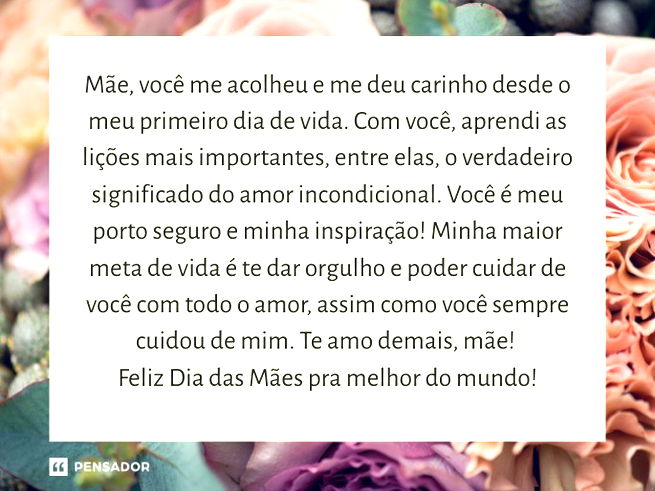 M&atilde;e, voc&ecirc; me acolheu e me deu carinho desde o meu primeiro dia de vida. Com voc&ecirc;, aprendi as li&ccedil;&otilde;es mais importantes, entre elas, o verdadeiro significado do amor incondicional.  Voc&ecirc; &eacute; meu porto seguro e minha inspira&ccedil;&atilde;o! Minha maior meta de vida &eacute; te dar orgulho e poder cuidar de voc&ecirc; com todo o amor, assim como voc&ecirc; sempre cuidou de mim. Te amo demais, m&atilde;e! Feliz Dia das M&atilde;es pra melhor do mundo!
