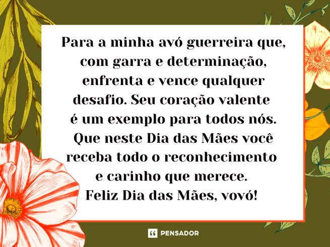 Para a minha avó guerreira que, com garra e determinação, enfrenta e vence qualquer desafio. Seu coração valente é um exemplo para todos nós. Que neste Dia das Mães você receba todo o reconhecimento e carinho que merece. Feliz Dia das Mães, vovó!