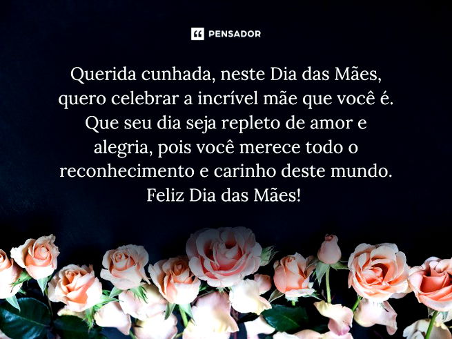 Querida cunhada, neste Dia das Mães, quero celebrar a incrível mãe que você é. Que seu dia seja repleto de amor e alegria, pois você merece todo o reconhecimento e carinho deste mundo. Feliz Dia das Mães! 