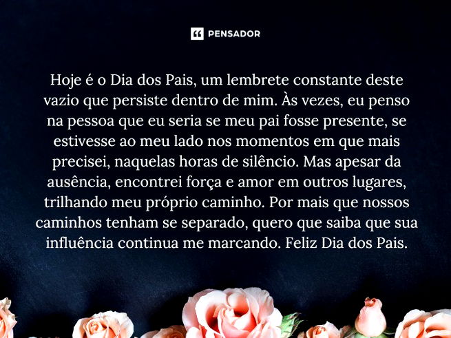 Hoje é o Dia dos Pais, um lembrete constante deste vazio que persiste dentro de mim. Às vezes, eu penso na pessoa que eu seria se meu pai fosse presente, se estivesse ao meu lado nos momentos em que mais precisei, naquelas horas de silêncio. Mas apesar da ausência, encontrei força e amor em outros lugares, trilhando meu próprio caminho. Por mais que nossos caminhos tenham se separado, quero que saiba que sua influência continua me marcando. Feliz Dia dos Pais.