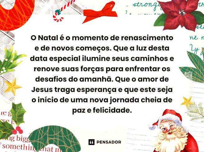 O Natal é o momento de renascimento e de novos começos. Que a luz desta data especial ilumine seus caminhos e renove suas forças para enfrentar os desafios do amanhã. Que o amor de Jesus traga esperança e que este seja o início de uma nova jornada cheia de paz e felicidade.