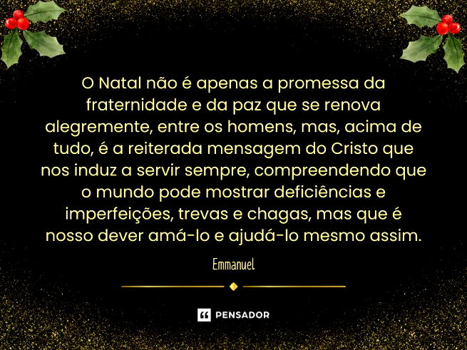O Natal não é apenas a promessa da fraternidade e da paz que se renova alegremente, entre os homens, mas, acima de tudo, é a reiterada mensagem do Cristo que nos induz a servir sempre, compreendendo que o mundo pode mostrar deficiências e imperfeições, trevas e chagas, mas que é nosso dever amá-lo e ajudá-lo mesmo assim.  Emmanuel  XAVIER, Chico. Antologia Mediúnica do Natal. Espíritos Diversos. FEB.  Trecho da mensagem Jesus para o homem.