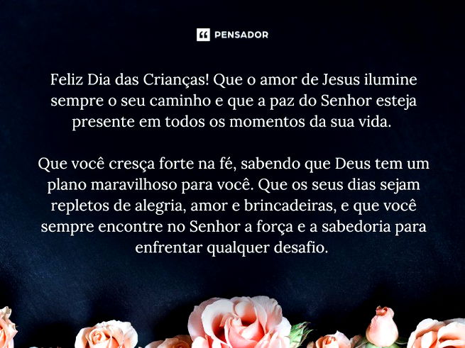 Feliz Dia das Crianças! Que o amor de Jesus ilumine sempre o seu caminho e que a paz do Senhor esteja presente em todos os momentos da sua vida. Que você cresça forte na fé, sabendo que Deus tem um plano maravilhoso para você. Que os seus dias sejam repletos de alegria, amor e brincadeiras, e que você sempre encontre no Senhor a força e a sabedoria para enfrentar qualquer desafio.