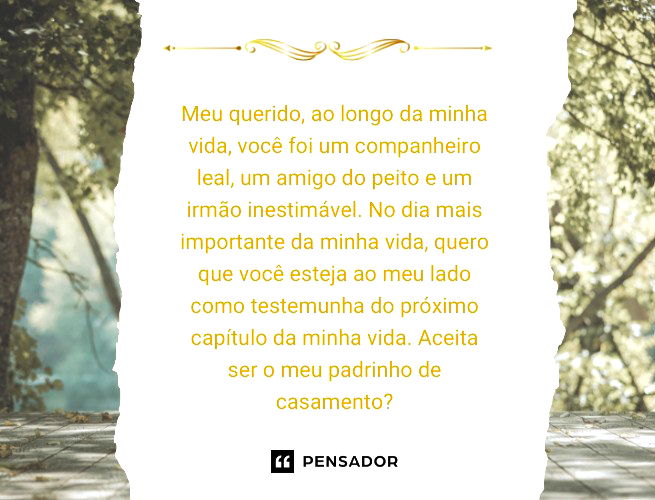 Meu querido, ao longo da minha vida, você foi um companheiro leal, um amigo do peito e um irmão inestimável. No dia mais importante da minha vida, quero que você esteja ao meu lado como testemunha do próximo capítulo da minha vida. Aceita ser o meu padrinho de casamento?