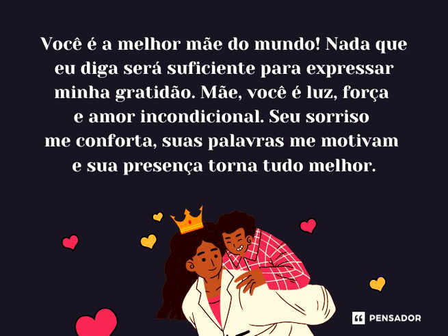 Você é a melhor mãe do mundo! Nada que eu diga será suficiente para expressar minha gratidão. Mãe, você é luz, força e amor incondicional. Seu sorriso me conforta, suas palavras me motivam e sua presença torna tudo melhor.
