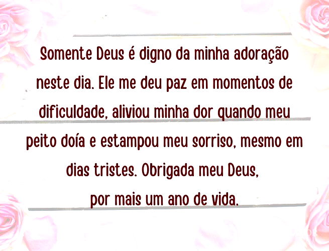 Somente Deus é digno da minha adoração neste dia. Ele me deu paz em momentos de dificuldade, aliviou minha dor quando meu peito doía e estampou meu sorriso, mesmo em dias tristes. Obrigada meu Deus, por mais um ano de vida.