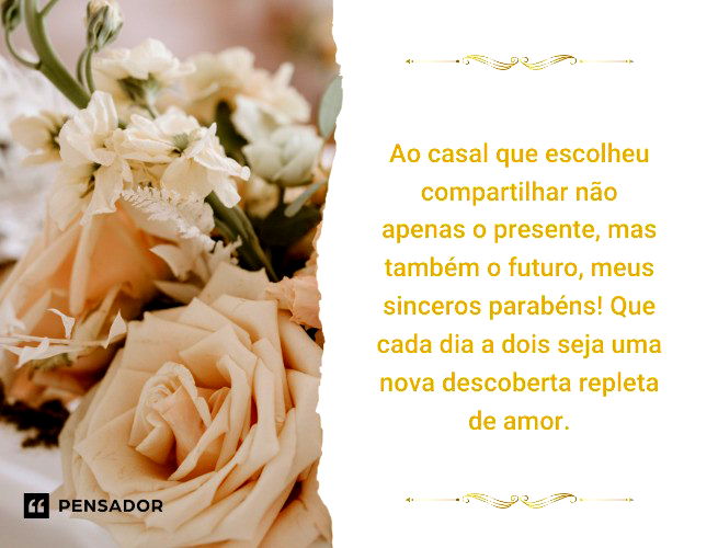 Ao casal que escolheu compartilhar não apenas o presente, mas também o futuro, meus sinceros parabéns! Que cada dia a dois seja uma nova descoberta repleta de amor.