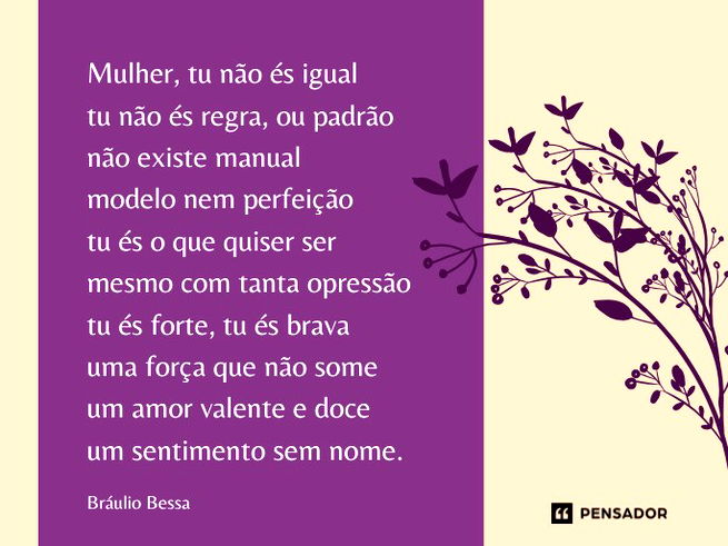 Mulher, tu não és igual tu não és regra, ou padrão não existe manual modelo nem perfeição tu és o que quiser ser mesmo com tanta opressão tu és forte, tu és brava uma força que não some um amor valente e doce um sentimento sem nome.Bráulio Bessa