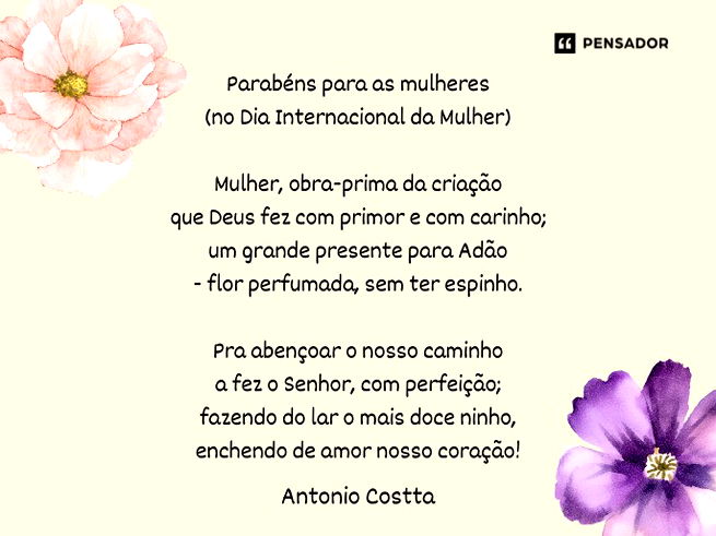 Parabéns para as mulheres (no Dia Internacional da Mulher)  Mulher, obra-prima da criação que Deus fez com primor e com carinho; um grande presente para Adão - flor perfumada, sem ter espinho.  Pra abençoar o nosso caminho a fez o Senhor, com perfeição; fazendo do lar o mais doce ninho, enchendo de amor nosso coração!  Vida que dar força para a lida e vida que gera uma outra vida, companheira que anima nossa fé...  A beleza em forma de pessoa, namorada e “mãe” - que coisa boa! Parabéns para o Dia da Mulher!...Antonio Costta