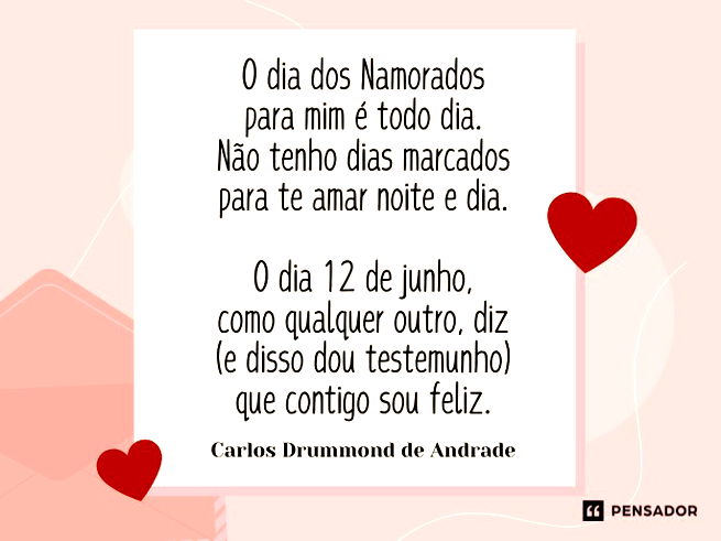 O dia dos Namorados para mim é todo dia. Não tenho dias marcados para te amar noite e dia.  O dia 12 de junho, como qualquer outro, diz (e disso dou testemunho) que contigo sou feliz.Carlos Drummond de Andrade