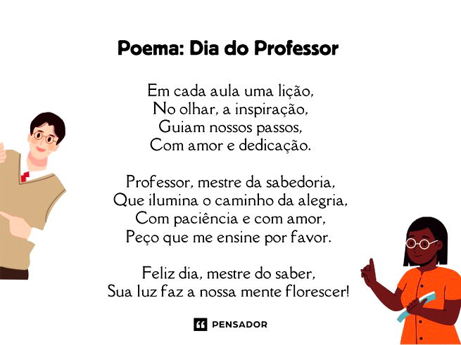 Poema: Dia do Professor   Em cada aula uma lição, No olhar, a inspiração, Guiam nossos passos, Com amor e dedicação.  Professor, mestre da sabedoria, Que ilumina o caminho da alegria, Com paciência e com amor, Peço que me ensine por favor.   Feliz dia, mestre do saber,  Sua luz faz a nossa mente florescer! 