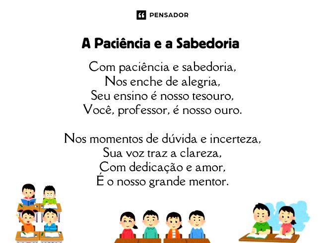 A Paciência e a Sabedoria Com paciência e sabedoria, Nos enche de alegria, Seu ensino é nosso tesouro, Você, professor, é nosso ouro. Nos momentos de dúvida e incerteza, Sua voz traz a clareza, Com dedicação e amor, É o nosso grande mentor.