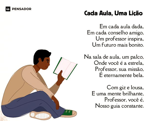 Cada Aula, Uma Lição  Em cada aula dada, Em cada conselho amigo, Um professor inspira, Um futuro mais bonito.  Na sala de aula, um palco, Onde você é a estrela, Professor, sua missão, É eternamente bela.  Com giz e lousa, E uma mente brilhante, Professor, você é, Nosso guia constante.