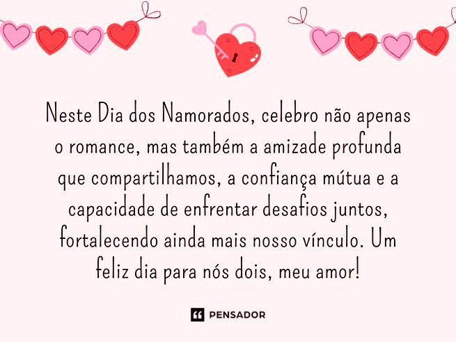 Neste Dia dos Namorados, celebro não apenas o romance, mas também a amizade profunda que compartilhamos, a confiança mútua e a capacidade de enfrentar desafios juntos, fortalecendo ainda mais nosso vínculo. Um feliz dia para nós dois, meu amor!
