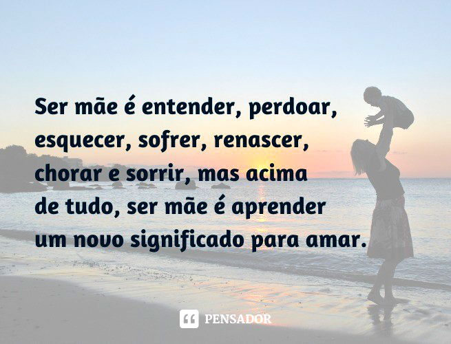 Ser mãe é entender, perdoar, esquecer, sofrer, renascer, chorar e sorrir, mas acima de tudo, ser mãe é aprender um novo significado para amar.