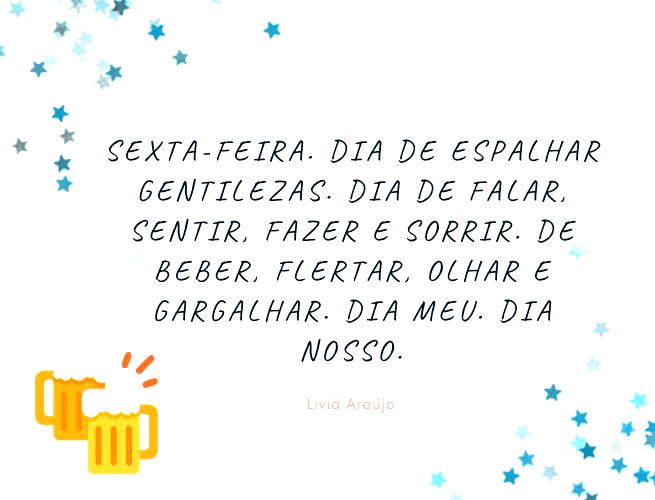 Sexta-feira. Dia de espalhar gentilezas. Dia de falar, sentir, fazer e sorrir. De beber, flertar, olhar e gargalhar. Dia meu. Dia nosso. Livia Araújo