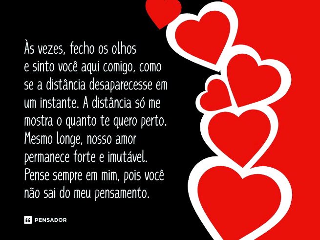 &Agrave;s vezes, fecho os olhos e sinto voc&ecirc; aqui comigo, como se a dist&acirc;ncia desaparecesse em um instante. A dist&acirc;ncia s&oacute; me mostra o quanto te quero perto. Mesmo longe, nosso amor permanece forte e imut&aacute;vel. Pense sempre em mim, pois voc&ecirc; n&atilde;o sai do meu pensamento.