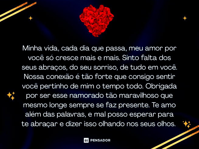 Minha vida, cada dia que passa, meu amor por voc&ecirc; s&oacute; cresce mais e mais. Sinto falta dos seus abra&ccedil;os, do seu sorriso, de tudo em voc&ecirc;. Nossa conex&atilde;o &eacute; t&atilde;o forte que consigo sentir voc&ecirc; pertinho de mim o tempo todo. Obrigada por ser esse namorado t&atilde;o maravilhoso que mesmo longe sempre se faz presente. Te amo al&eacute;m das palavras, e mal posso esperar para te abra&ccedil;ar e dizer isso olhando nos seus olhos.&nbsp;