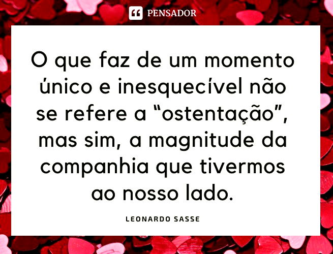 O que faz de um momento único e inesquecível não se refere a “ostentação”, mas sim, a magnitude da companhia que tivermos ao nosso lado.