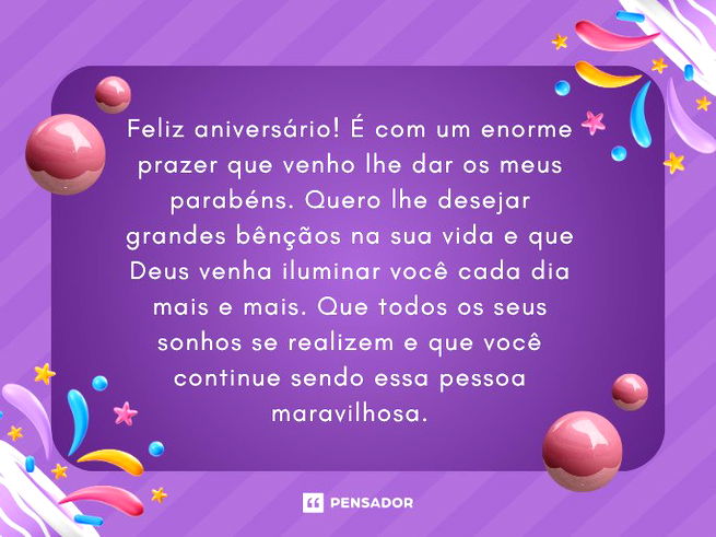 Feliz aniversário! É com um enorme prazer que venho lhe dar os meus parabéns. Quero lhe desejar grandes bênçãos na sua vida e que Deus venha iluminar você cada dia mais e mais. Que todos os seus sonhos se realizem e que você continue sendo essa pessoa maravilhosa.Desconhecido