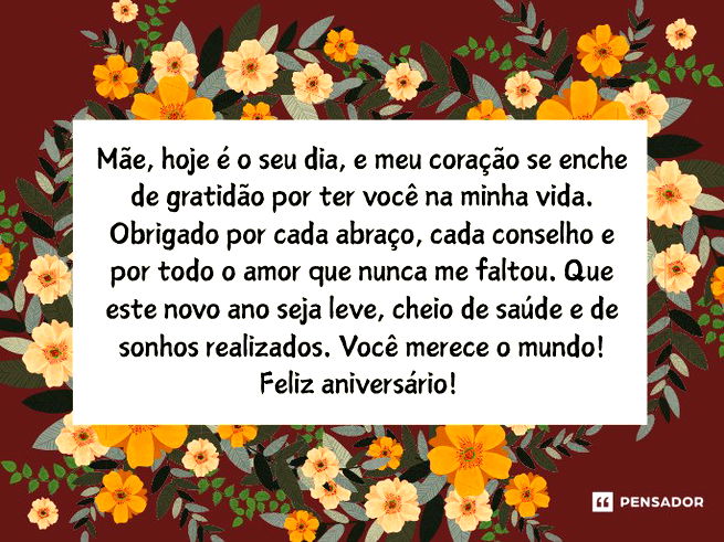 Mãe, hoje é o seu dia, e meu coração se enche de gratidão por ter você na minha vida. Obrigado por cada abraço, cada conselho e por todo o amor que nunca me faltou. Que este novo ano seja leve, cheio de saúde e de sonhos realizados. Você merece o mundo! Feliz aniversário!