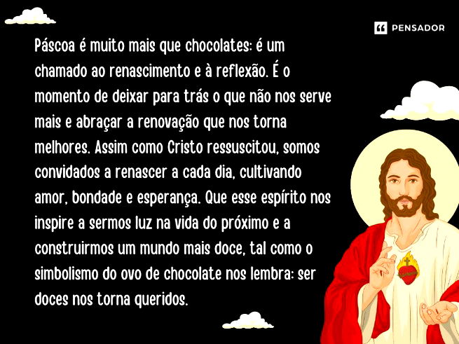 Páscoa é muito mais que chocolates: é um chamado ao renascimento e à reflexão. É o momento de deixar para trás o que não nos serve mais e abraçar a renovação que nos torna melhores. Assim como Cristo ressuscitou, somos convidados a renascer a cada dia, cultivando amor, bondade e esperança. Que esse espírito nos inspire a sermos luz na vida do próximo e a construirmos um mundo mais doce, tal como o simbolismo do ovo de chocolate nos lembra: ser doces nos torna queridos. 