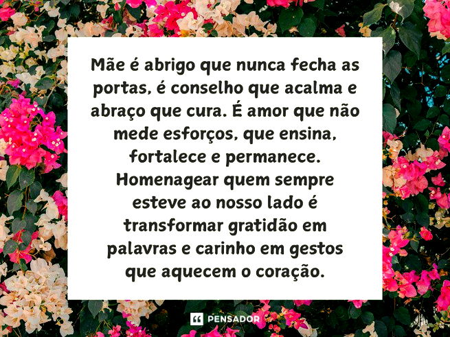 M&atilde;e &eacute; abrigo que nunca fecha as portas, &eacute; conselho que acalma e abra&ccedil;o que cura. &Eacute; amor que n&atilde;o mede esfor&ccedil;os, que ensina, fortalece e permanece. Homenagear quem sempre esteve ao nosso lado &eacute; transformar gratid&atilde;o em palavras e carinho em gestos que aquecem o cora&ccedil;&atilde;o.