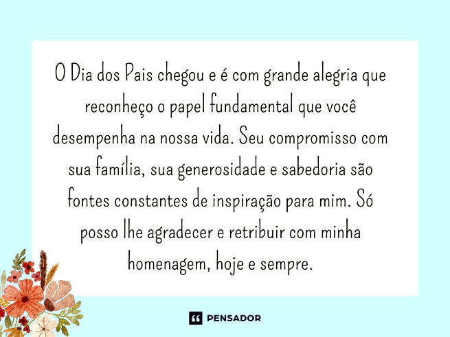 O Dia dos Pais chegou e é com grande alegria que reconheço o papel fundamental que você desempenha na nossa vida. Seu compromisso com sua família, sua generosidade e sabedoria são fontes constantes de inspiração para mim. Só posso lhe agradecer e retribuir com minha homenagem, hoje e sempre.