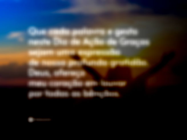 Que cada palavra e gesto neste Dia de Ação de Graças sejam uma expressão de nossa profunda gratidão. Deus, ofereço meu coração em louvor por todas as bênçãos. 