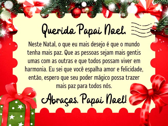Querido Papai Noel,  Neste Natal, o que eu mais desejo é que o mundo tenha mais paz. Que as pessoas sejam mais gentis umas com as outras e que todos possam viver em harmonia. Eu sei que você espalha amor e felicidade, então, espero que seu poder mágico possa trazer mais paz para todos nós.  Abraços, Papai Noel! 