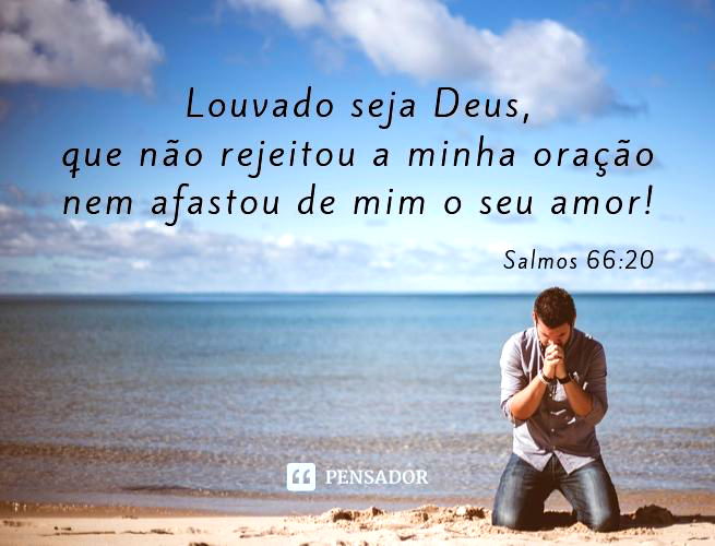 Venham e ouçam, todos vocês que temem a Deus; vou contar-lhes o que ele fez por mim. A ele clamei com os lábios; com a língua o exaltei. Se eu acalentasse o pecado no coração, o Senhor não me ouviria; mas Deus me ouviu, deu atenção à oração que lhe dirigi. Louvado seja Deus, que não rejeitou a minha oração nem afastou de mim o seu amor! Salmos 66:16-20