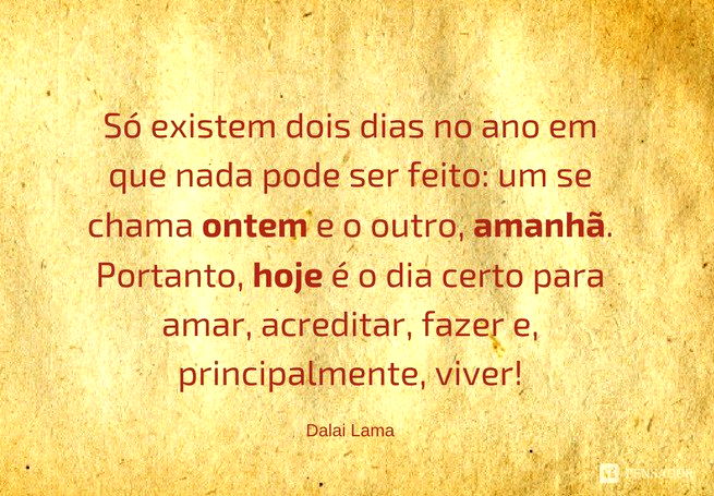 Só existem dois dias no ano em que nada pode ser feito: um se chama ontem e o outro, amanhã. Portanto, hoje é o dia certo para amar, acreditar, fazer e, principalmente, viver! Dalai Lama