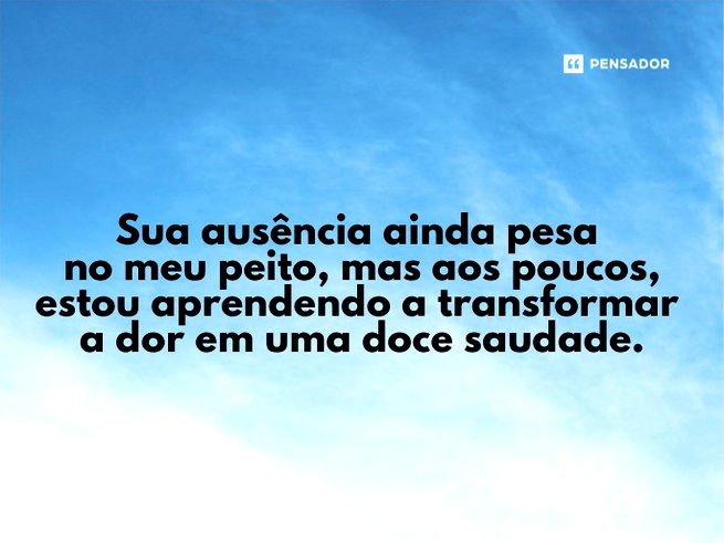 Sua ausência ainda pesa no meu peito, mas aos poucos, estou aprendendo a transformar a dor em uma doce saudade.