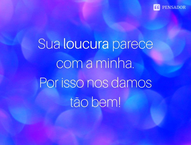 Sua loucura parece com a minha. Por isso nos damos tão bem!
