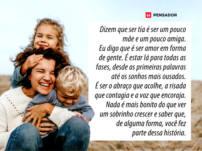 Dizem que ser tia é ser um pouco mãe e um pouco amiga. Eu digo que é ser amor em forma de gente. É estar lá para todas as fases, desde as primeiras palavras até os sonhos mais ousados. É ser o abraço que acolhe, a risada que contagia e a voz que encoraja. Nada é mais bonito do que ver um sobrinho crescer e saber que, de alguma forma, você fez parte dessa história. 