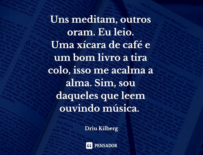 Uns meditam, outros oram. Eu leio. Uma xícara de café e um bom livro a tira colo, isso me acalma a alma. Sim, sou daqueles que leem ouvindo música. Driu Kilberg