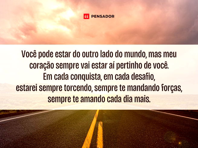 Você pode estar do outro lado do mundo, mas meu coração sempre vai estar aí pertinho de você. Em cada conquista, em cada desafio, estarei sempre torcendo, sempre te mandando forças, sempre te amando cada dia mais.