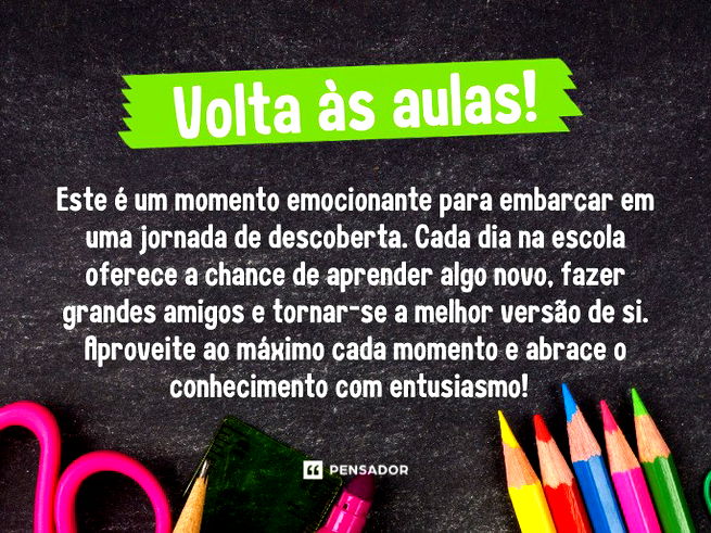 Volta às aulas!  Este é um momento emocionante para embarcar em uma jornada de descoberta. Cada dia na escola oferece a chance de aprender algo novo, fazer grandes amigos e tornar-se a melhor versão de si. Aproveite ao máximo cada momento e abrace o conhecimento com entusiasmo!  